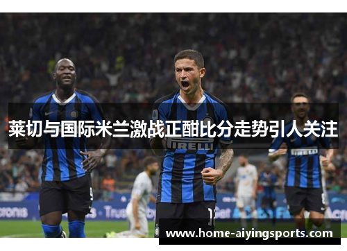 莱切与国际米兰激战正酣比分走势引人关注